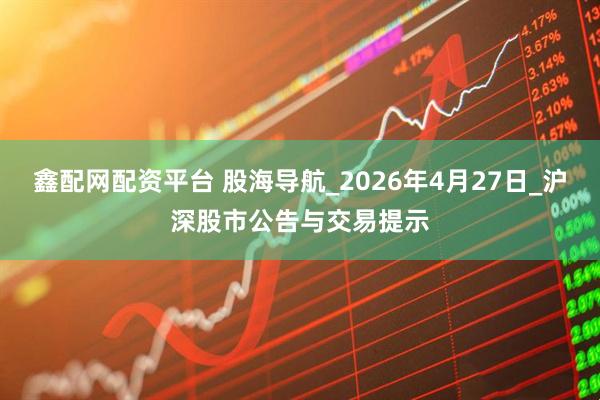 鑫配网配资平台 股海导航_2026年4月27日_沪深股市公告与交易提示