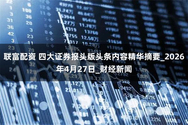 联富配资 四大证券报头版头条内容精华摘要_2026年4月27日_财经新闻