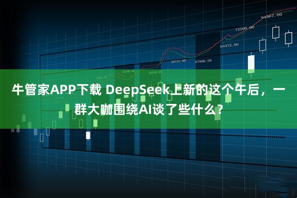 牛管家APP下载 DeepSeek上新的这个午后，一群大咖围绕AI谈了些什么？