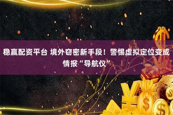 稳赢配资平台 境外窃密新手段！警惕虚拟定位变成情报“导航仪”