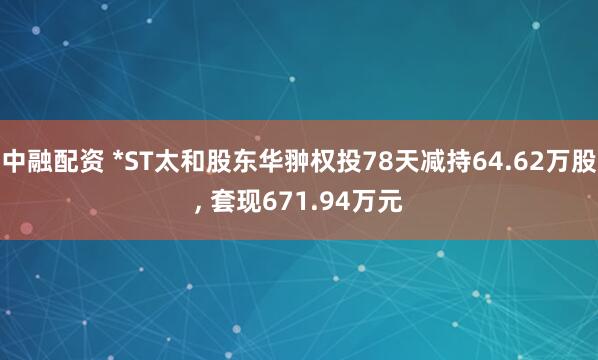 中融配资 *ST太和股东华翀权投78天减持64.62万股, 套现671.94万元