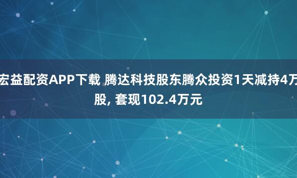 宏益配资APP下载 腾达科技股东腾众投资1天减持4万股, 套现102.4万元