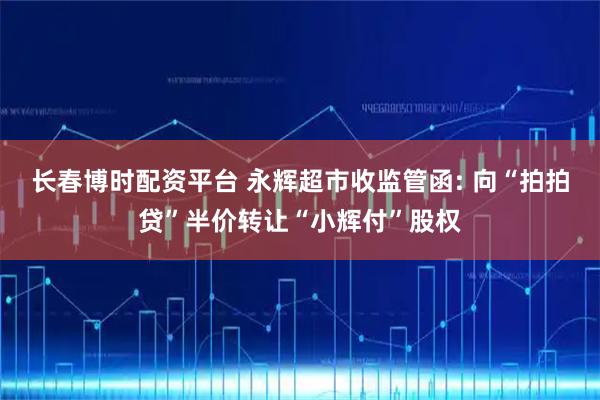 长春博时配资平台 永辉超市收监管函: 向“拍拍贷”半价转让“小辉付”股权