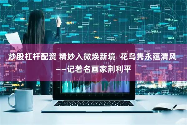 炒股杠杆配资 精妙入微焕新境  花鸟隽永蕴清风 ——记著名画家荆利平