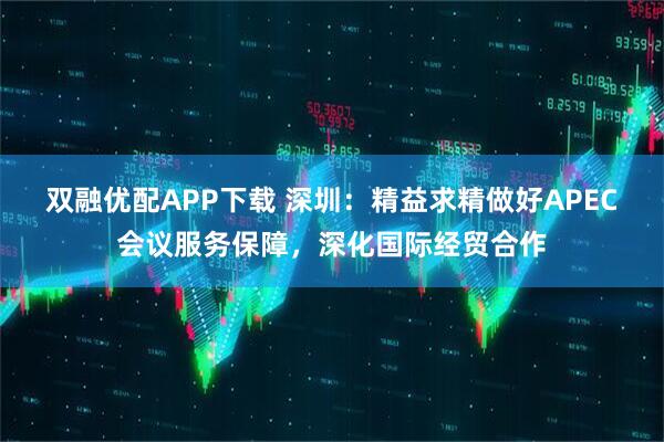 双融优配APP下载 深圳：精益求精做好APEC会议服务保障，深化国际经贸合作