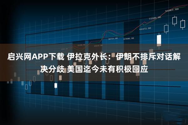 启兴网APP下载 伊拉克外长：伊朗不排斥对话解决分歧 美国迄今未有积极回应