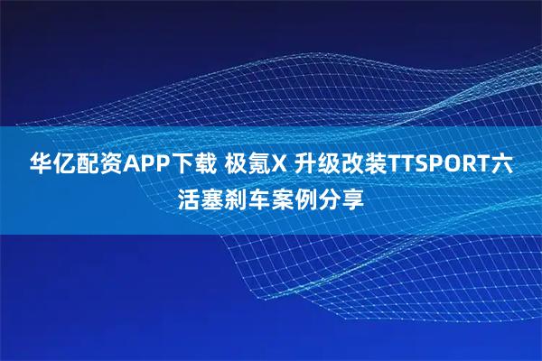 华亿配资APP下载 极氪X 升级改装TTSPORT六活塞刹车案例分享