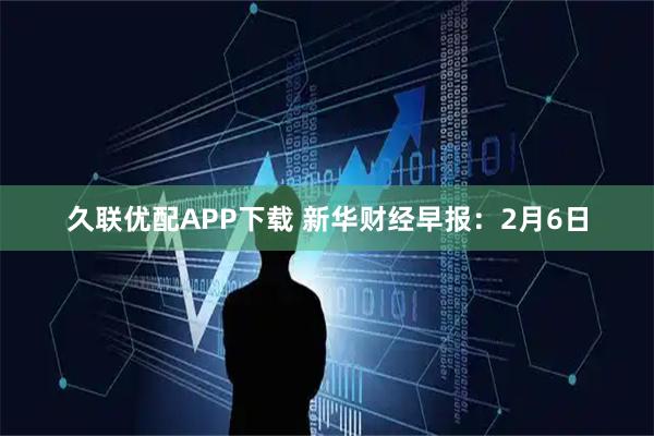 久联优配APP下载 新华财经早报：2月6日