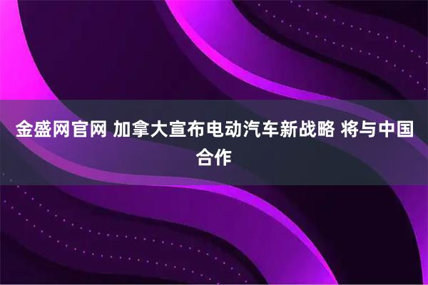 金盛网官网 加拿大宣布电动汽车新战略 将与中国合作