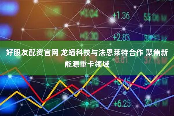 好股友配资官网 龙蟠科技与法恩莱特合作 聚焦新能源重卡领域