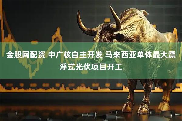 金股网配资 中广核自主开发 马来西亚单体最大漂浮式光伏项目开工