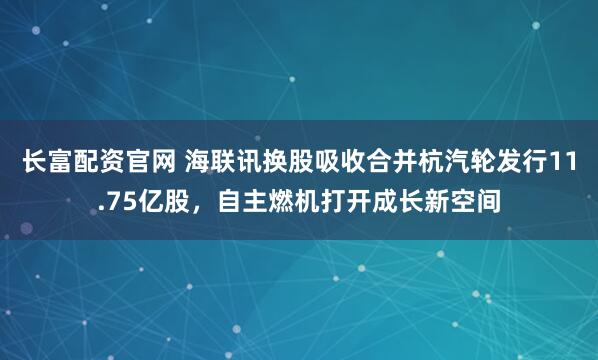 长富配资官网 海联讯换股吸收合并杭汽轮发行11.75亿股，自主燃机打开成长新空间