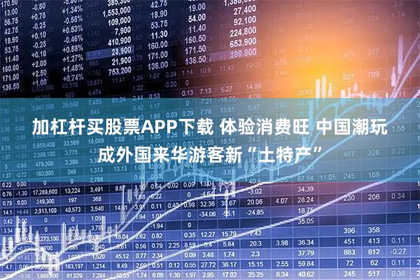 加杠杆买股票APP下载 体验消费旺 中国潮玩成外国来华游客新“土特产”