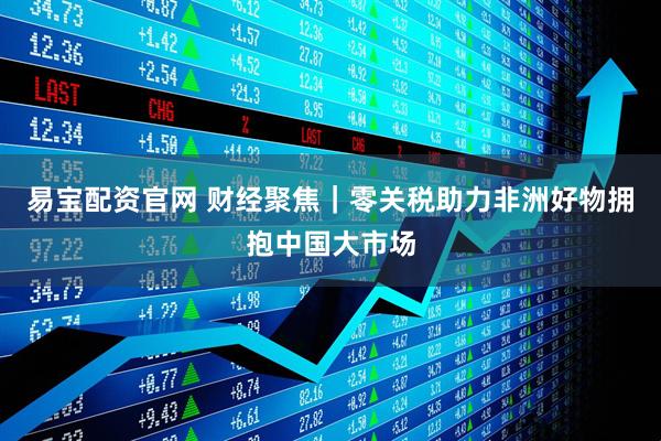易宝配资官网 财经聚焦｜零关税助力非洲好物拥抱中国大市场
