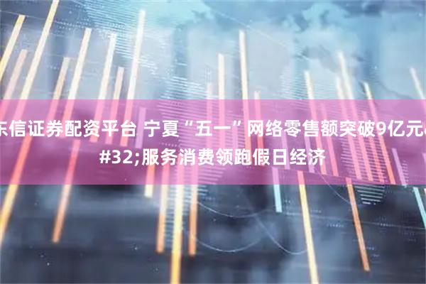 东信证券配资平台 宁夏“五一”网络零售额突破9亿元 服务消费领跑假日经济