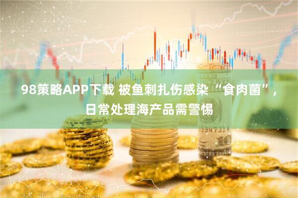 98策略APP下载 被鱼刺扎伤感染 “食肉菌”，日常处理海产品需警惕