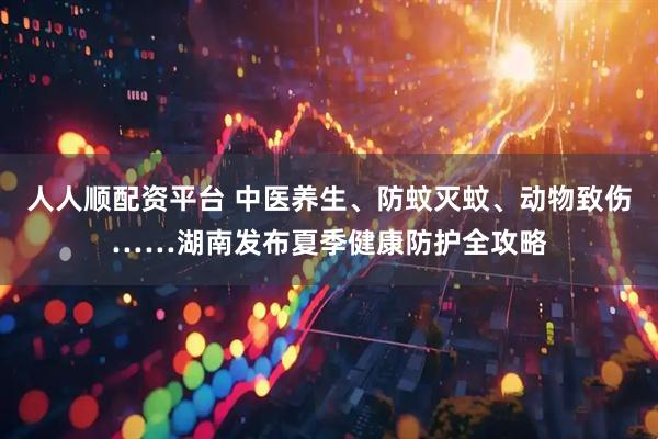 人人顺配资平台 中医养生、防蚊灭蚊、动物致伤……湖南发布夏季健康防护全攻略